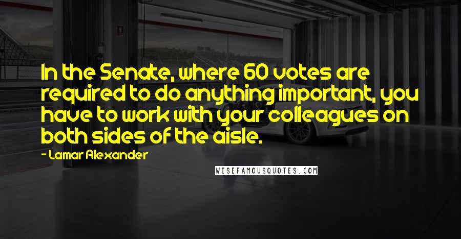 Lamar Alexander Quotes: In the Senate, where 60 votes are required to do anything important, you have to work with your colleagues on both sides of the aisle.