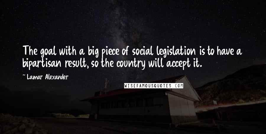 Lamar Alexander Quotes: The goal with a big piece of social legislation is to have a bipartisan result, so the country will accept it.