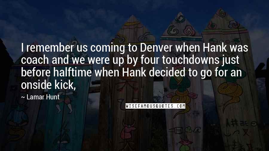 Lamar Hunt Quotes: I remember us coming to Denver when Hank was coach and we were up by four touchdowns just before halftime when Hank decided to go for an onside kick,