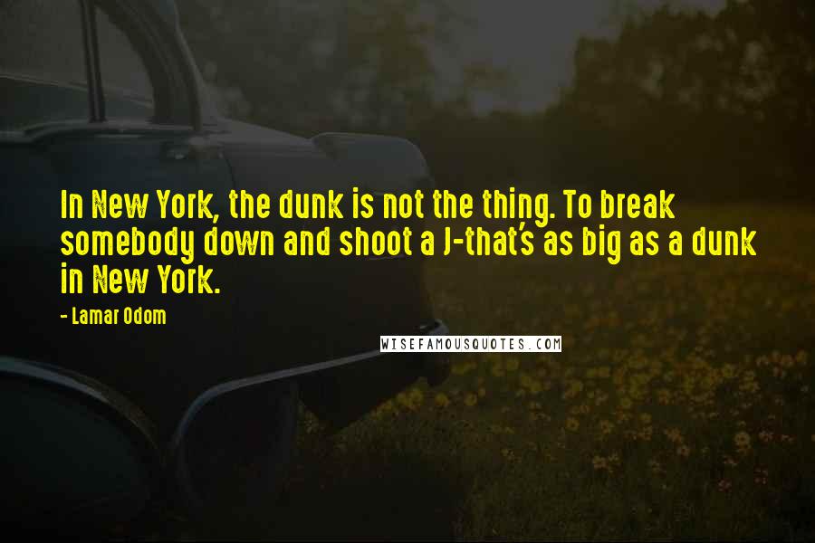 Lamar Odom Quotes: In New York, the dunk is not the thing. To break somebody down and shoot a J-that's as big as a dunk in New York.