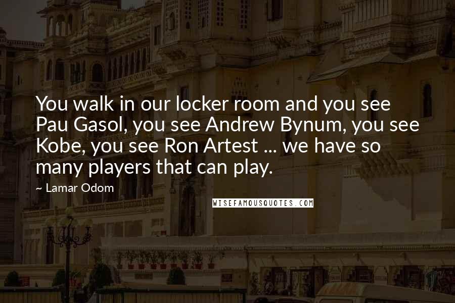 Lamar Odom Quotes: You walk in our locker room and you see Pau Gasol, you see Andrew Bynum, you see Kobe, you see Ron Artest ... we have so many players that can play.