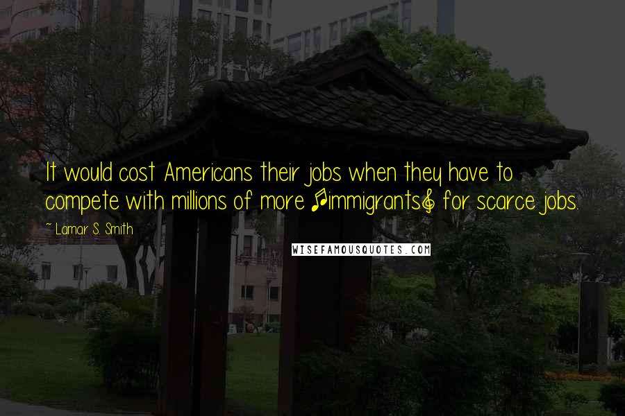 Lamar S. Smith Quotes: It would cost Americans their jobs when they have to compete with millions of more [immigrants] for scarce jobs.