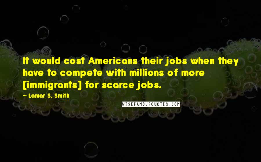 Lamar S. Smith Quotes: It would cost Americans their jobs when they have to compete with millions of more [immigrants] for scarce jobs.