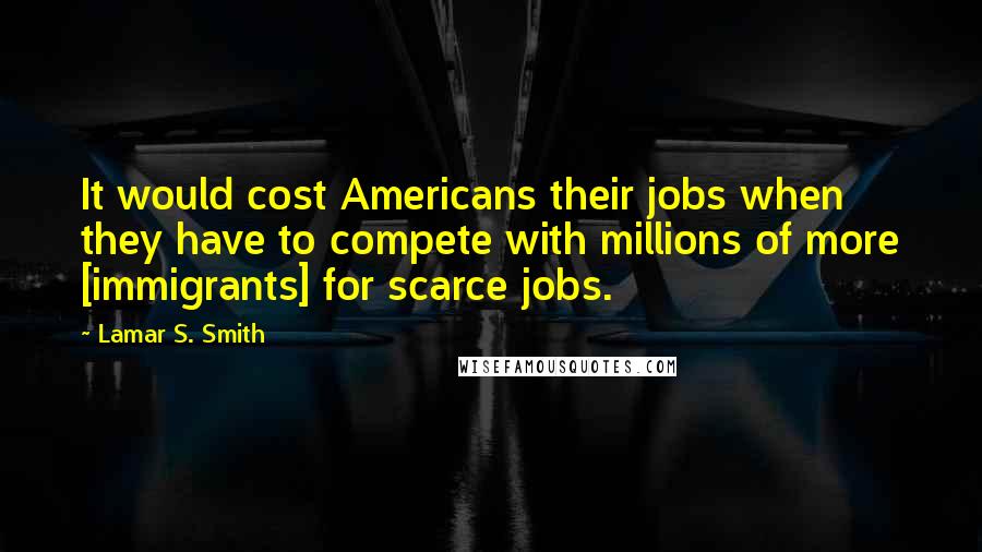 Lamar S. Smith Quotes: It would cost Americans their jobs when they have to compete with millions of more [immigrants] for scarce jobs.