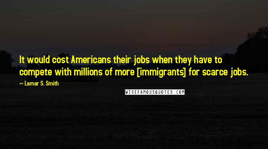 Lamar S. Smith Quotes: It would cost Americans their jobs when they have to compete with millions of more [immigrants] for scarce jobs.