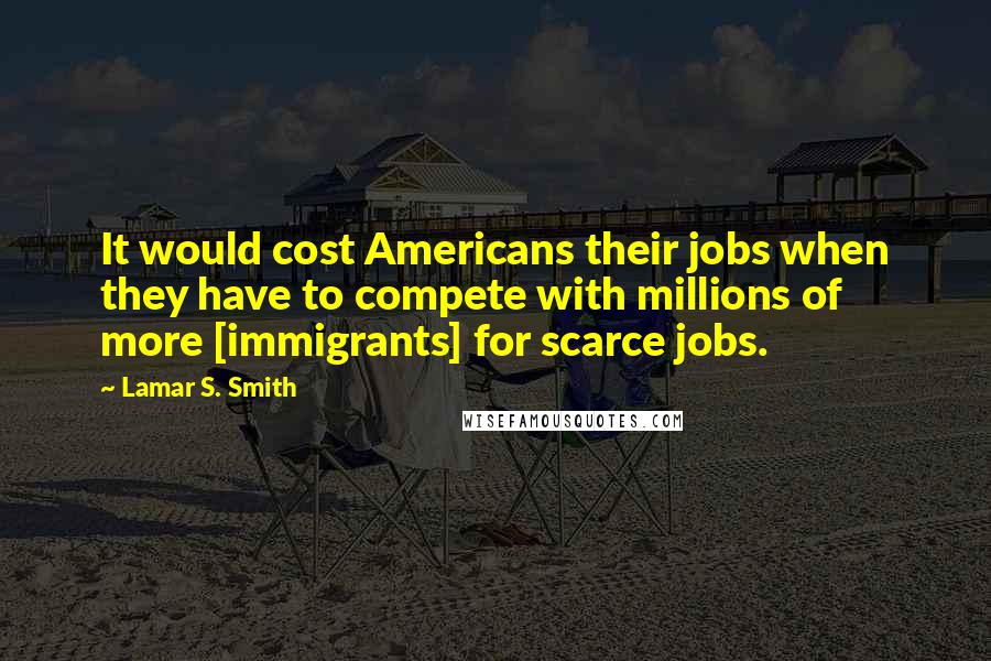 Lamar S. Smith Quotes: It would cost Americans their jobs when they have to compete with millions of more [immigrants] for scarce jobs.