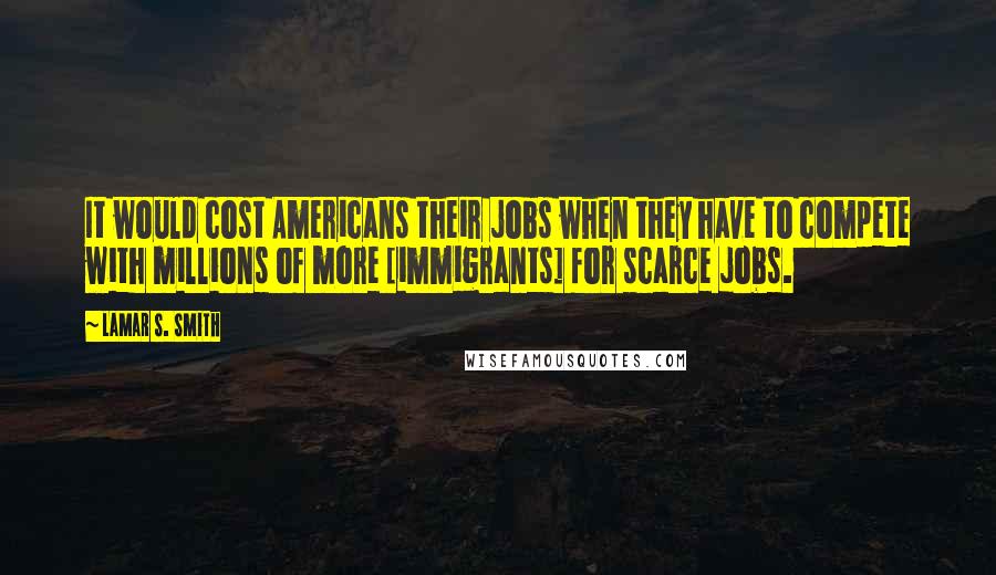 Lamar S. Smith Quotes: It would cost Americans their jobs when they have to compete with millions of more [immigrants] for scarce jobs.