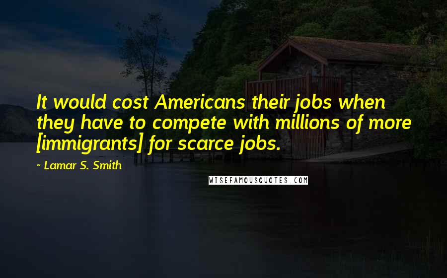 Lamar S. Smith Quotes: It would cost Americans their jobs when they have to compete with millions of more [immigrants] for scarce jobs.
