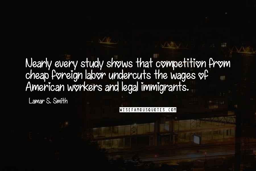 Lamar S. Smith Quotes: Nearly every study shows that competition from cheap foreign labor undercuts the wages of American workers and legal immigrants.