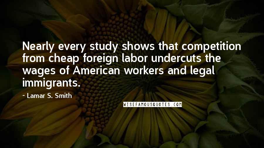 Lamar S. Smith Quotes: Nearly every study shows that competition from cheap foreign labor undercuts the wages of American workers and legal immigrants.