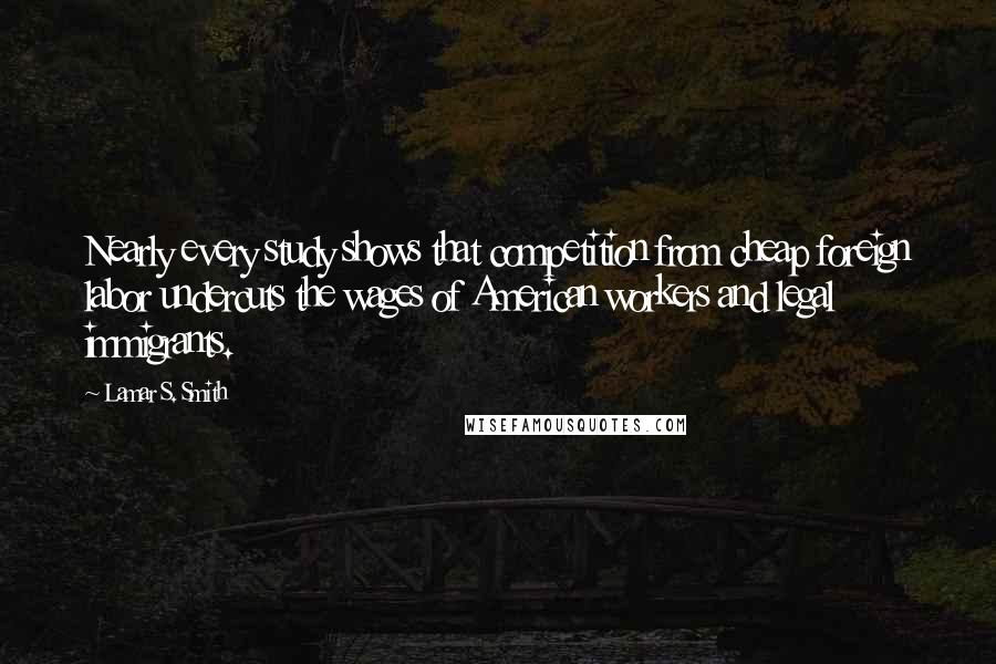 Lamar S. Smith Quotes: Nearly every study shows that competition from cheap foreign labor undercuts the wages of American workers and legal immigrants.