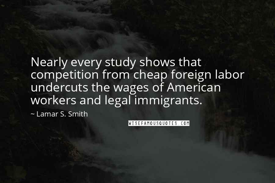 Lamar S. Smith Quotes: Nearly every study shows that competition from cheap foreign labor undercuts the wages of American workers and legal immigrants.