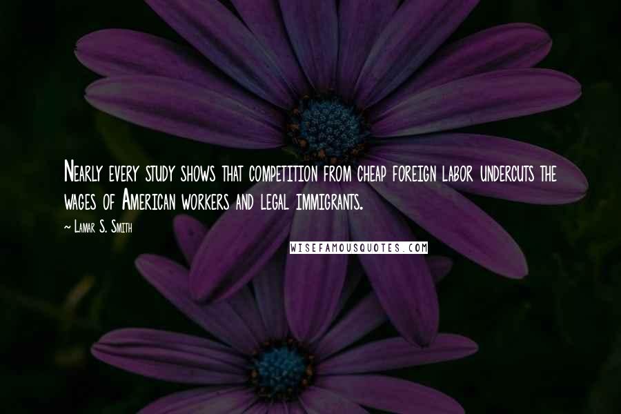 Lamar S. Smith Quotes: Nearly every study shows that competition from cheap foreign labor undercuts the wages of American workers and legal immigrants.