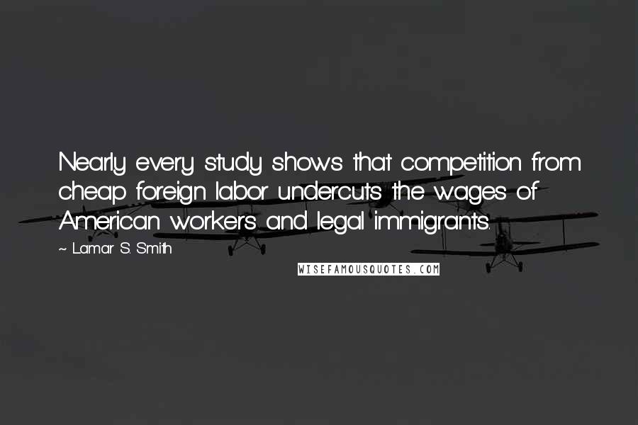 Lamar S. Smith Quotes: Nearly every study shows that competition from cheap foreign labor undercuts the wages of American workers and legal immigrants.