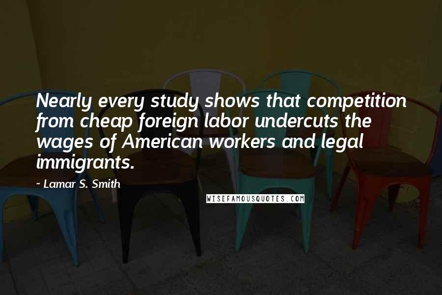 Lamar S. Smith Quotes: Nearly every study shows that competition from cheap foreign labor undercuts the wages of American workers and legal immigrants.