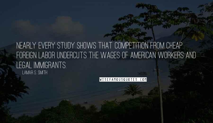 Lamar S. Smith Quotes: Nearly every study shows that competition from cheap foreign labor undercuts the wages of American workers and legal immigrants.