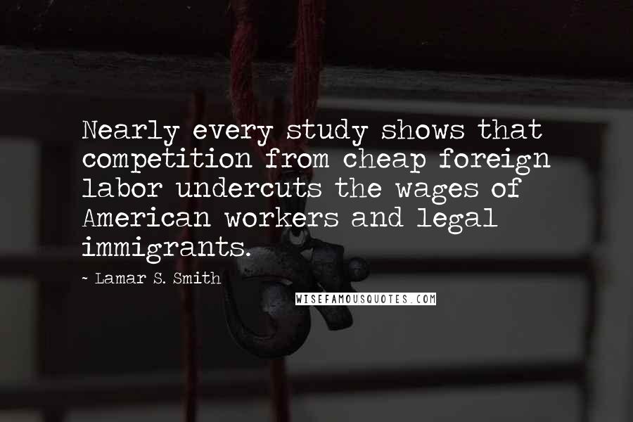 Lamar S. Smith Quotes: Nearly every study shows that competition from cheap foreign labor undercuts the wages of American workers and legal immigrants.