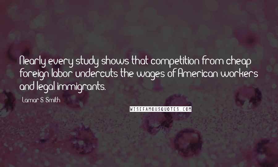 Lamar S. Smith Quotes: Nearly every study shows that competition from cheap foreign labor undercuts the wages of American workers and legal immigrants.