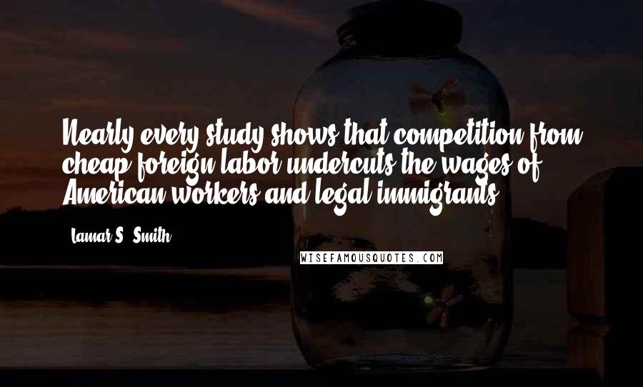 Lamar S. Smith Quotes: Nearly every study shows that competition from cheap foreign labor undercuts the wages of American workers and legal immigrants.