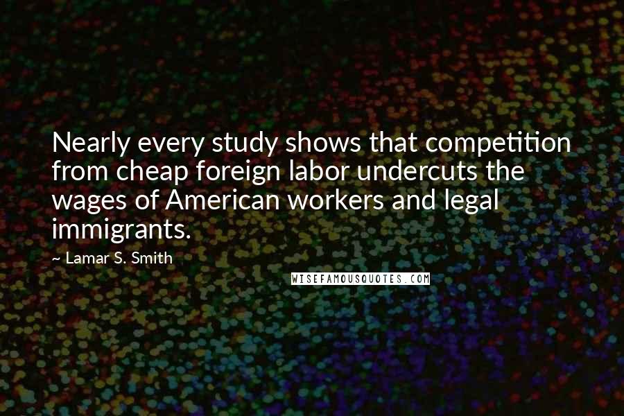 Lamar S. Smith Quotes: Nearly every study shows that competition from cheap foreign labor undercuts the wages of American workers and legal immigrants.