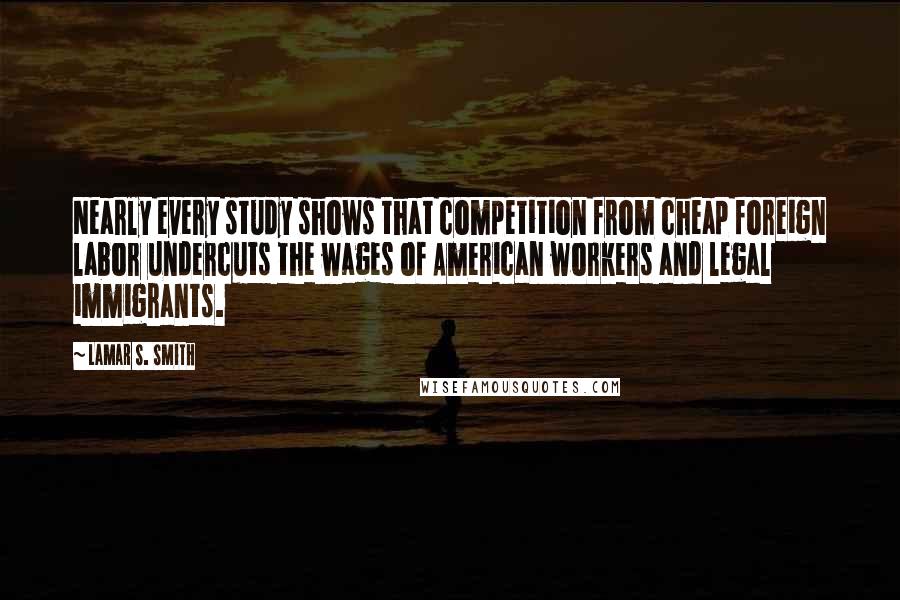 Lamar S. Smith Quotes: Nearly every study shows that competition from cheap foreign labor undercuts the wages of American workers and legal immigrants.