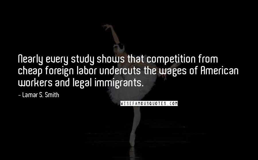 Lamar S. Smith Quotes: Nearly every study shows that competition from cheap foreign labor undercuts the wages of American workers and legal immigrants.