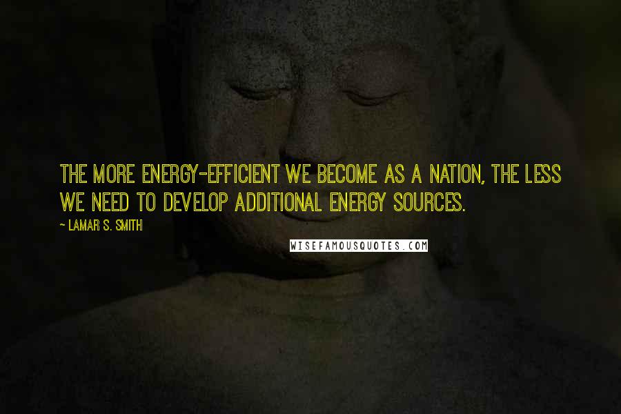 Lamar S. Smith Quotes: The more energy-efficient we become as a nation, the less we need to develop additional energy sources.