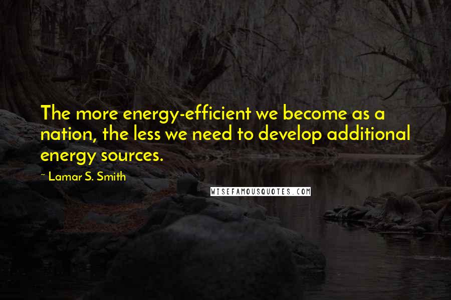 Lamar S. Smith Quotes: The more energy-efficient we become as a nation, the less we need to develop additional energy sources.