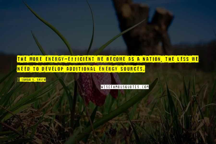 Lamar S. Smith Quotes: The more energy-efficient we become as a nation, the less we need to develop additional energy sources.