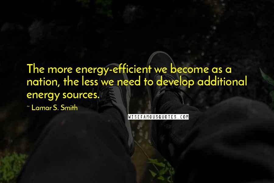 Lamar S. Smith Quotes: The more energy-efficient we become as a nation, the less we need to develop additional energy sources.