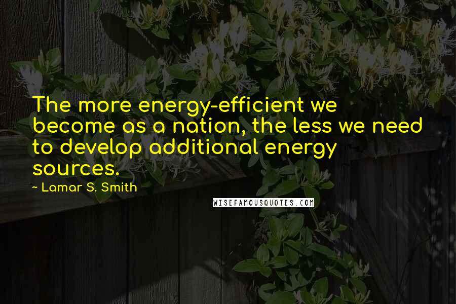 Lamar S. Smith Quotes: The more energy-efficient we become as a nation, the less we need to develop additional energy sources.