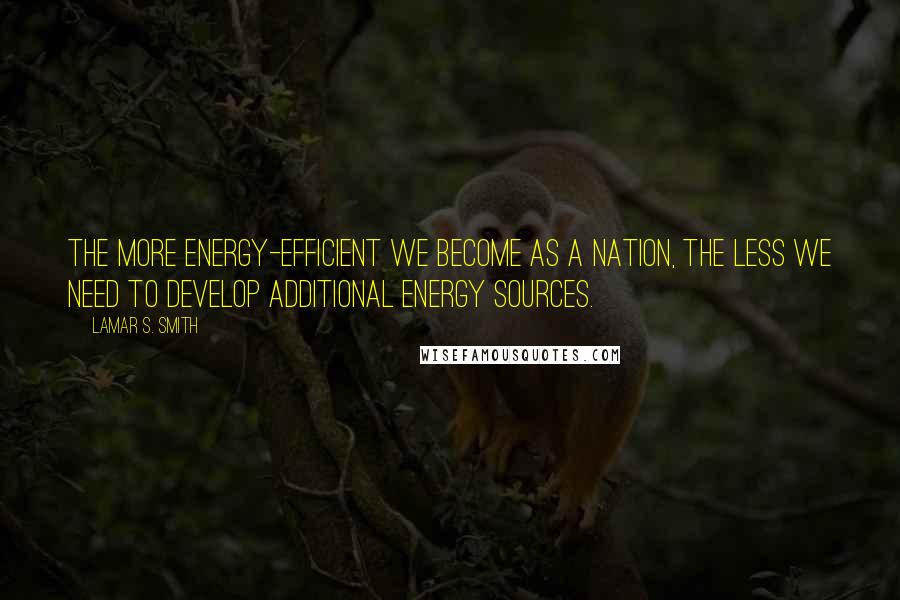 Lamar S. Smith Quotes: The more energy-efficient we become as a nation, the less we need to develop additional energy sources.