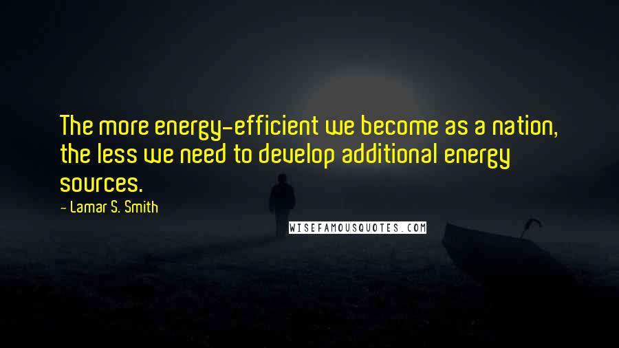 Lamar S. Smith Quotes: The more energy-efficient we become as a nation, the less we need to develop additional energy sources.