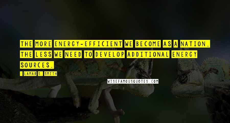 Lamar S. Smith Quotes: The more energy-efficient we become as a nation, the less we need to develop additional energy sources.