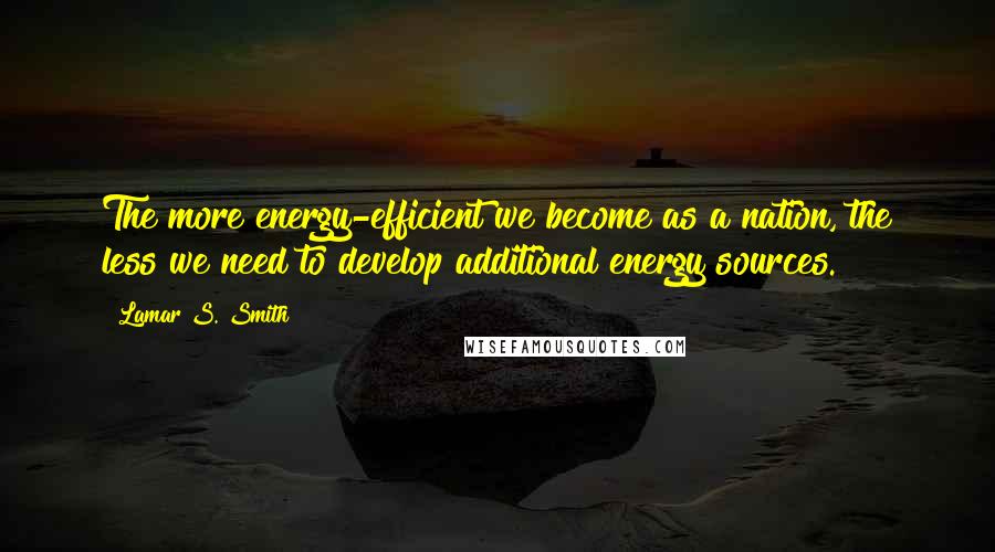 Lamar S. Smith Quotes: The more energy-efficient we become as a nation, the less we need to develop additional energy sources.