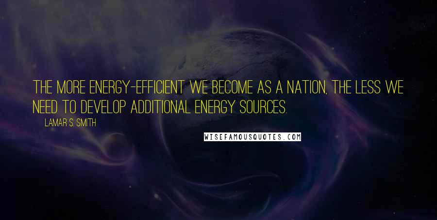 Lamar S. Smith Quotes: The more energy-efficient we become as a nation, the less we need to develop additional energy sources.