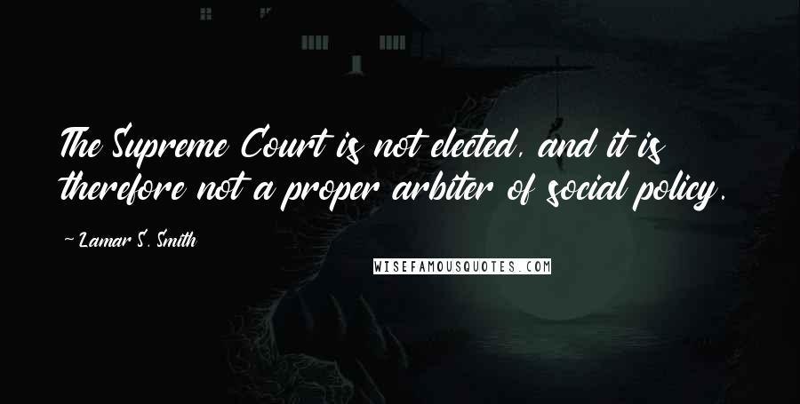 Lamar S. Smith Quotes: The Supreme Court is not elected, and it is therefore not a proper arbiter of social policy.