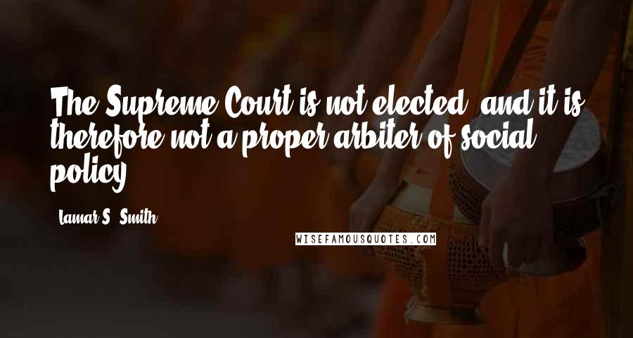 Lamar S. Smith Quotes: The Supreme Court is not elected, and it is therefore not a proper arbiter of social policy.