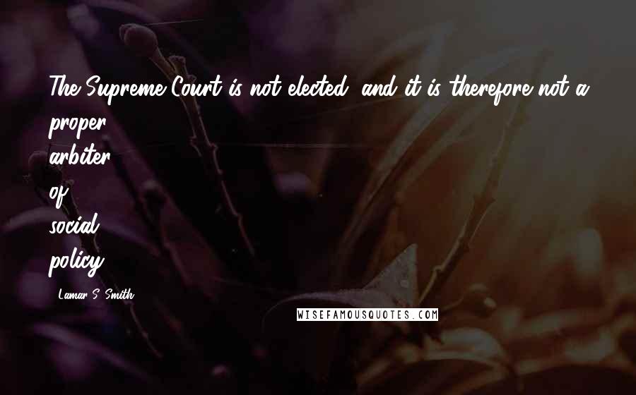 Lamar S. Smith Quotes: The Supreme Court is not elected, and it is therefore not a proper arbiter of social policy.