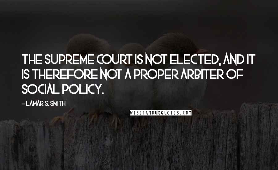 Lamar S. Smith Quotes: The Supreme Court is not elected, and it is therefore not a proper arbiter of social policy.