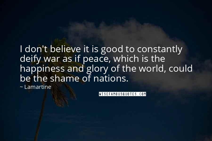 Lamartine Quotes: I don't believe it is good to constantly deify war as if peace, which is the happiness and glory of the world, could be the shame of nations.