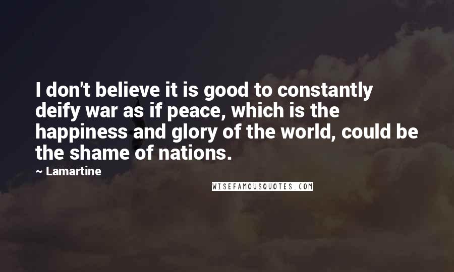 Lamartine Quotes: I don't believe it is good to constantly deify war as if peace, which is the happiness and glory of the world, could be the shame of nations.