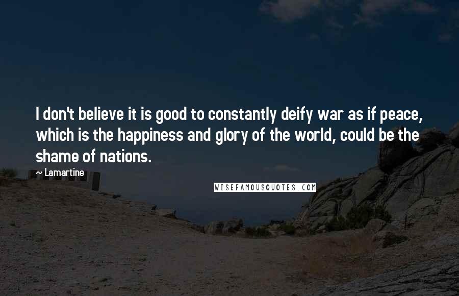 Lamartine Quotes: I don't believe it is good to constantly deify war as if peace, which is the happiness and glory of the world, could be the shame of nations.