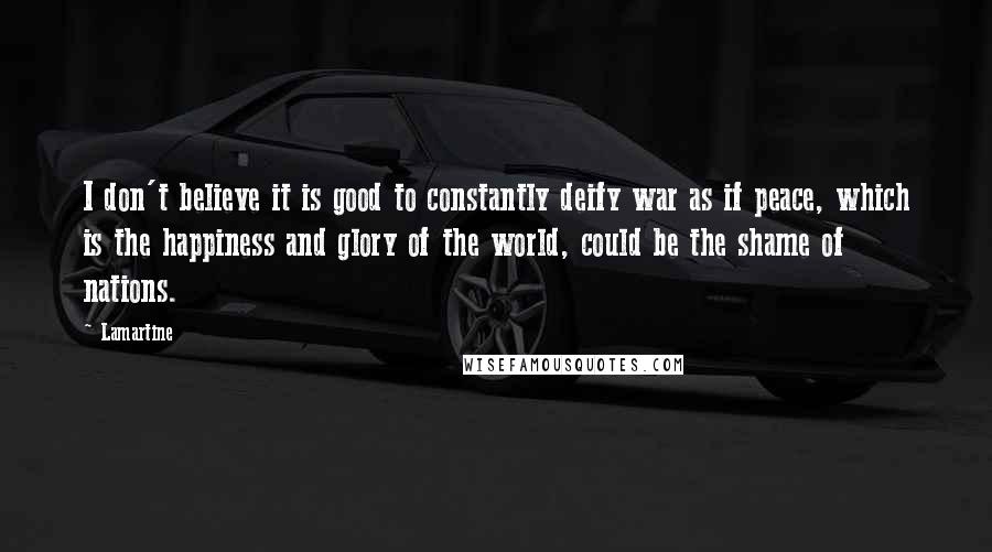 Lamartine Quotes: I don't believe it is good to constantly deify war as if peace, which is the happiness and glory of the world, could be the shame of nations.