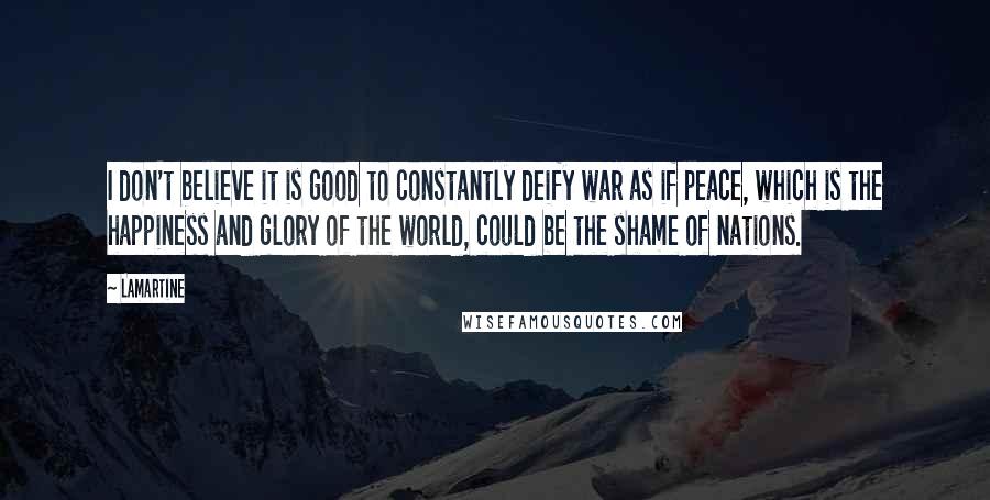 Lamartine Quotes: I don't believe it is good to constantly deify war as if peace, which is the happiness and glory of the world, could be the shame of nations.