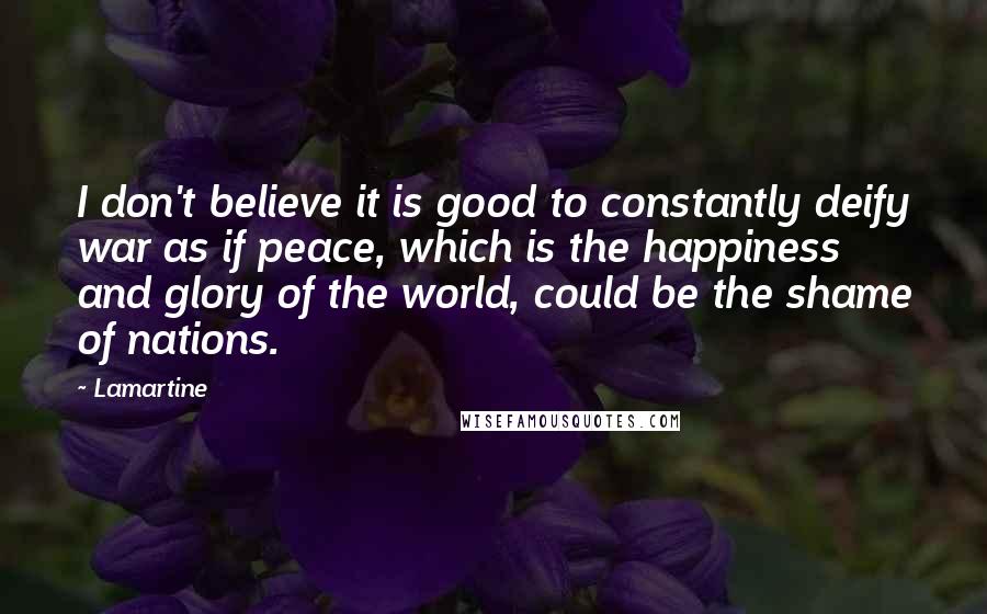 Lamartine Quotes: I don't believe it is good to constantly deify war as if peace, which is the happiness and glory of the world, could be the shame of nations.