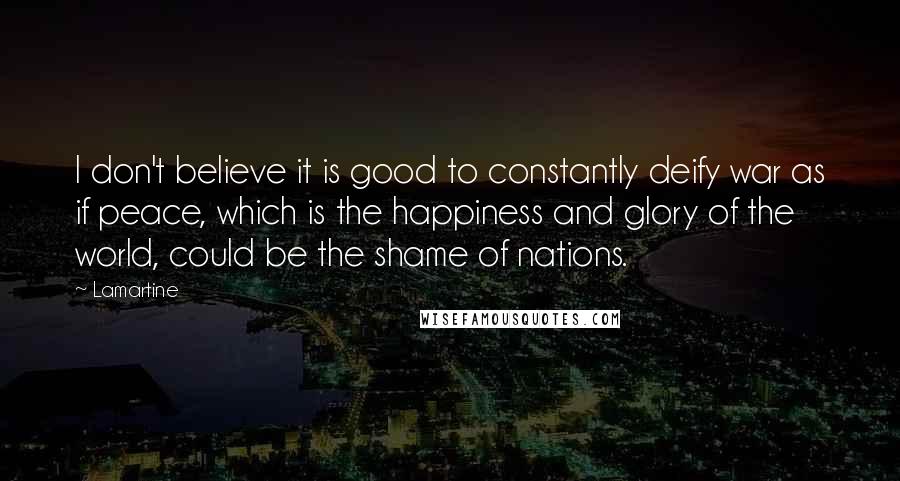 Lamartine Quotes: I don't believe it is good to constantly deify war as if peace, which is the happiness and glory of the world, could be the shame of nations.