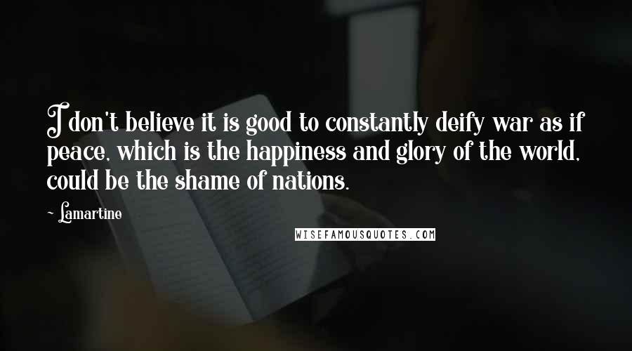 Lamartine Quotes: I don't believe it is good to constantly deify war as if peace, which is the happiness and glory of the world, could be the shame of nations.
