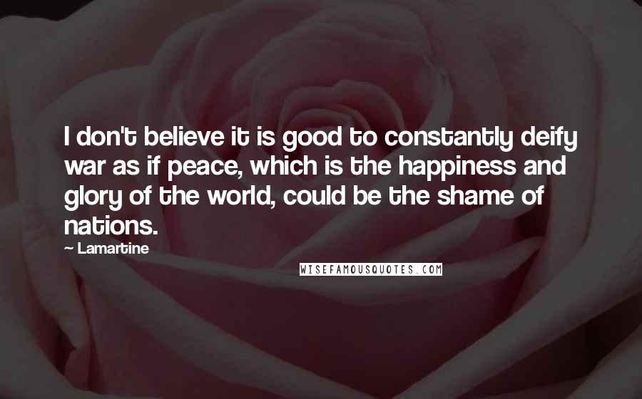 Lamartine Quotes: I don't believe it is good to constantly deify war as if peace, which is the happiness and glory of the world, could be the shame of nations.