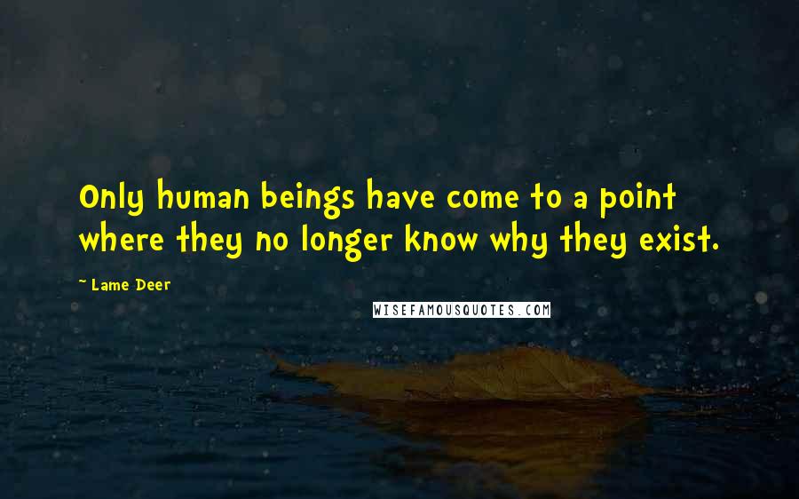 Lame Deer Quotes: Only human beings have come to a point where they no longer know why they exist.